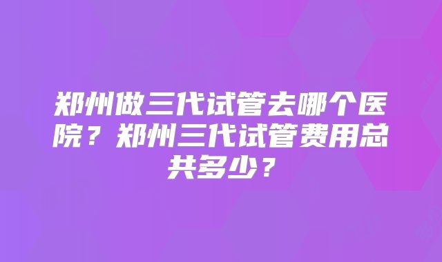 郑州做三代试管去哪个医院？郑州三代试管费用总共多少？