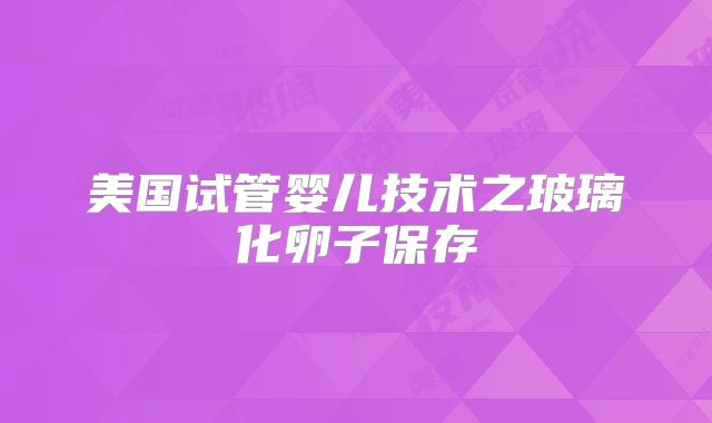 美国试管婴儿技术之玻璃化卵子保存