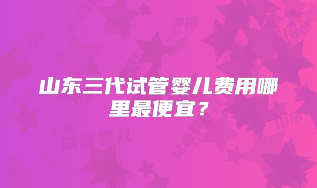 山东三代试管婴儿费用哪里最便宜?