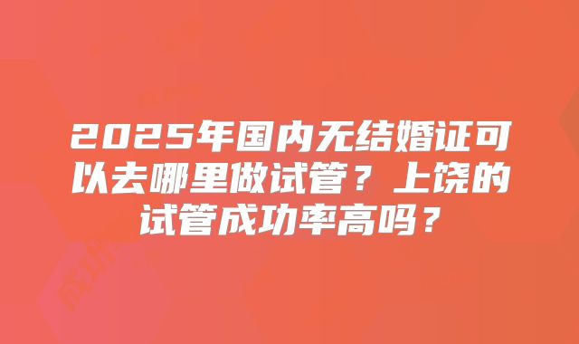2025年国内无结婚证可以去哪里做试管？上饶的试管成功率高吗？