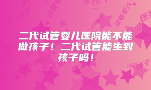 二代试管婴儿医院能不能做孩子！二代试管能生到孩子吗！