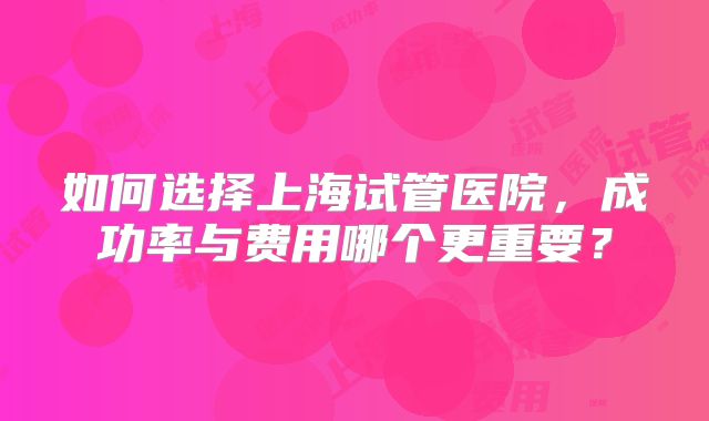 如何选择上海试管医院，成功率与费用哪个更重要？
