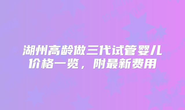 湖州高龄做三代试管婴儿价格一览,附最新费用