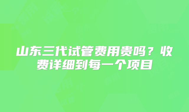山东三代试管费用贵吗？收费详细到每一个项目