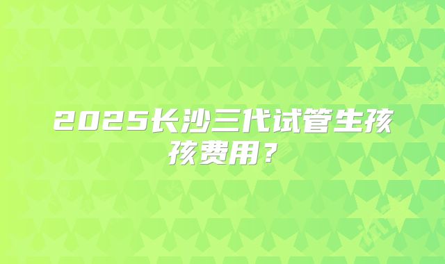 2025长沙三代试管生孩孩费用？