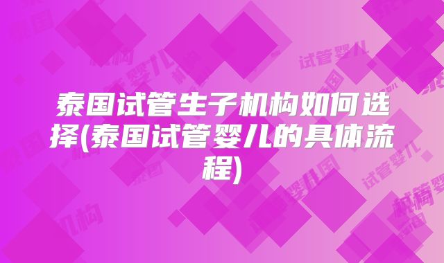 泰国试管生子机构如何选择(泰国试管婴儿的具体流程)