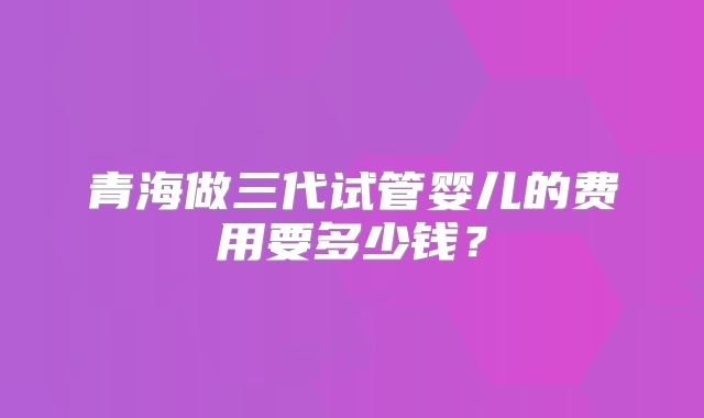 青海做三代试管婴儿的费用要多少钱?