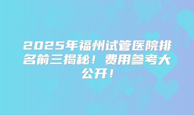 2025年福州试管医院排名前三揭秘！费用参考大公开！