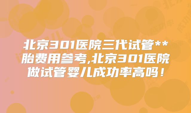 北京301医院三代试管**胎费用参考,北京301医院做试管婴儿成功率高吗!