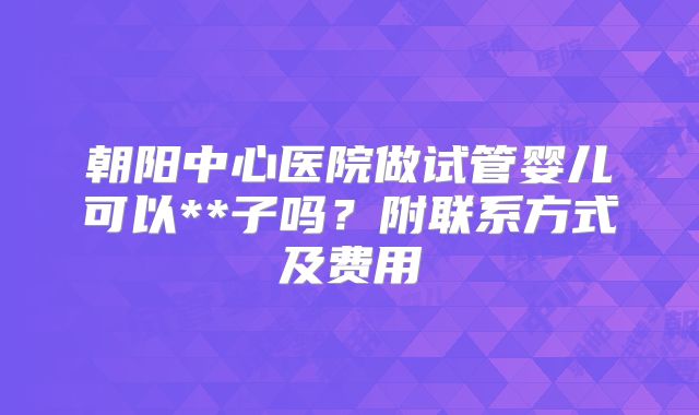 朝阳中心医院做试管婴儿可以**子吗?附联系方式及费用