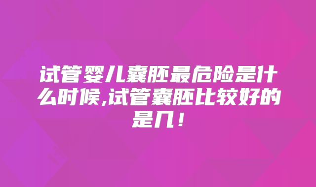 试管婴儿囊胚最危险是什么时候,试管囊胚比较好的是几!
