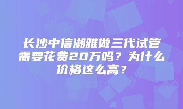 长沙中信湘雅做三代试管需要花费20万吗？为什么价格这么高？