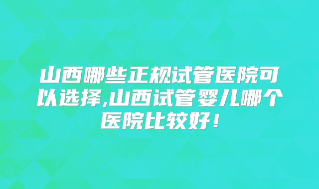 山西哪些正规试管医院可以选择,山西试管婴儿哪个医院比较好!
