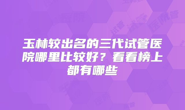 玉林较出名的三代试管医院哪里比较好？看看榜上都有哪些