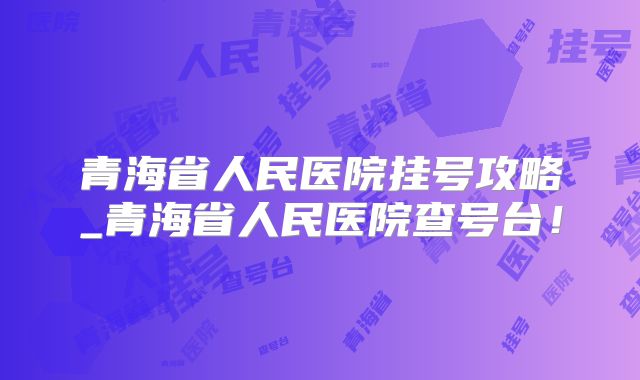 青海省人民医院挂号攻略_青海省人民医院查号台!