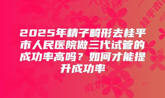 2025年精子畸形去桂平市人民医院做三代试管的成功率高吗?如何才能提升成功率
