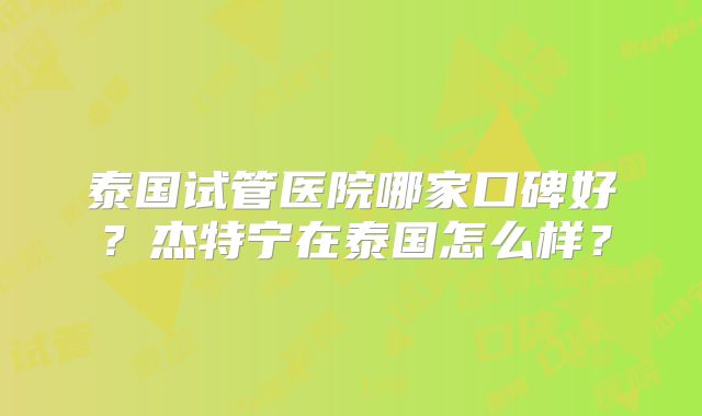 泰国试管医院哪家口碑好？杰特宁在泰国怎么样？