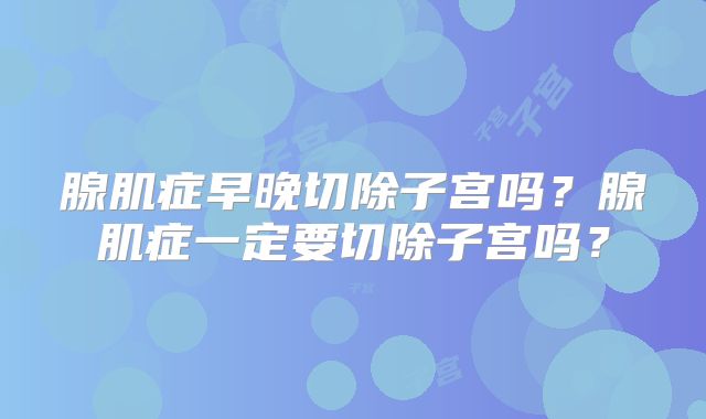腺肌症早晚切除子宫吗？腺肌症一定要切除子宫吗？