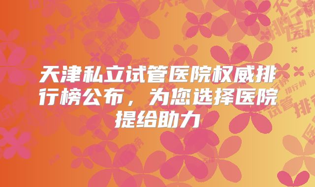 天津私立试管医院权威排行榜公布，为您选择医院提给助力