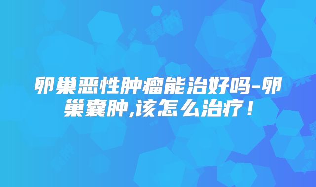 卵巢恶性肿瘤能治好吗-卵巢囊肿,该怎么治疗！