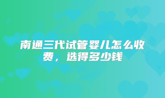 南通三代试管婴儿怎么收费,选得多少钱