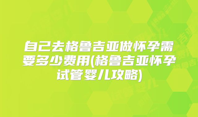 自己去格鲁吉亚做怀孕需要多少费用(格鲁吉亚怀孕试管婴儿攻略)