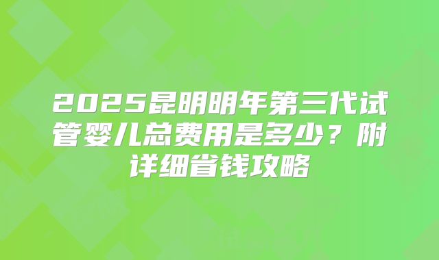 2025昆明明年第三代试管婴儿总费用是多少?附详细省钱攻略