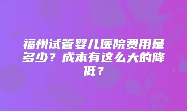 福州试管婴儿医院费用是多少?成本有这么大的降低?
