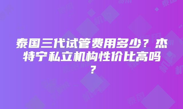 泰国三代试管费用多少?杰特宁私立机构性价比高吗?