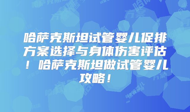 哈萨克斯坦试管婴儿促排方案选择与身体伤害评估！哈萨克斯坦做试管婴儿攻略！
