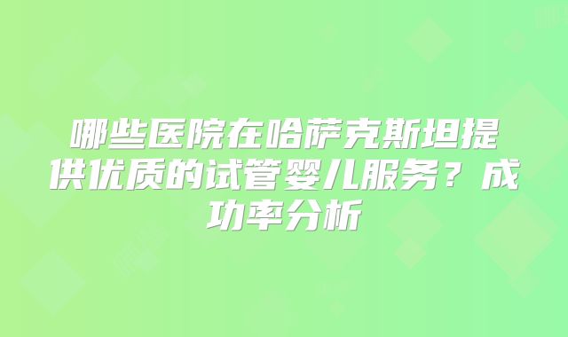 哪些医院在哈萨克斯坦提供优质的试管婴儿服务？成功率分析