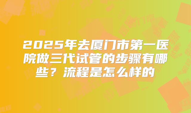 2025年去厦门市第一医院做三代试管的步骤有哪些?流程是怎么样的