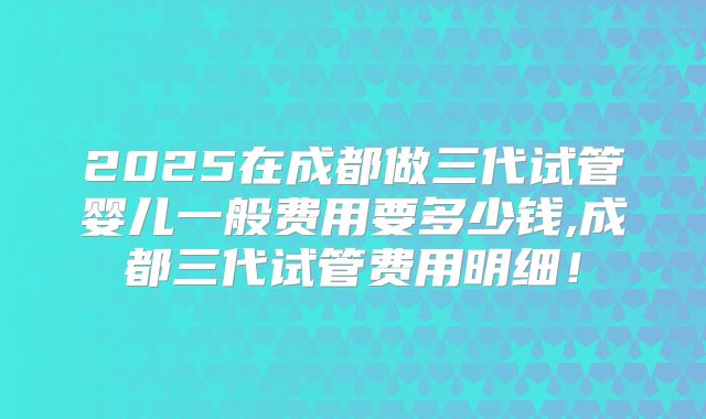 2025在成都做三代试管婴儿一般费用要多少钱,成都三代试管费用明细！