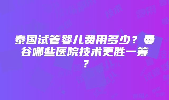 泰国试管婴儿费用多少？曼谷哪些医院技术更胜一筹？