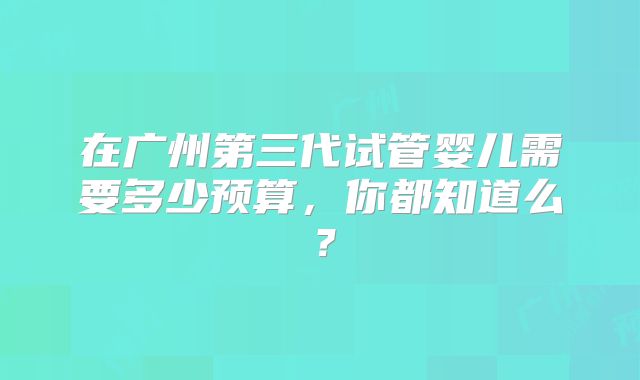 在广州第三代试管婴儿需要多少预算，你都知道么？