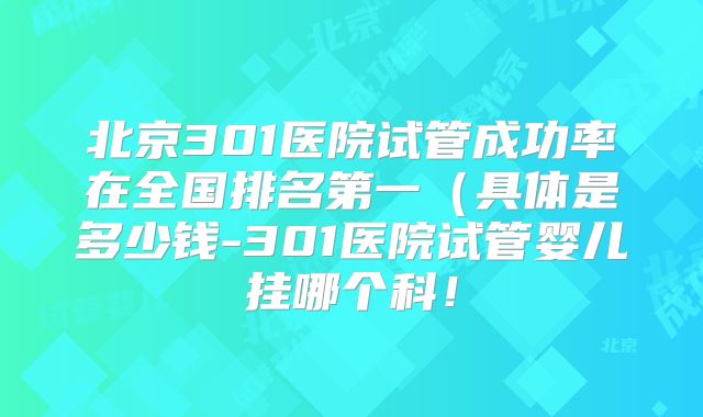 北京301医院试管成功率在全国排名第一（具体是多少钱-301医院试管婴儿挂哪个科！