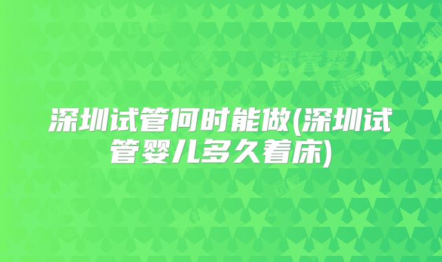 深圳试管何时能做(深圳试管婴儿多久着床)