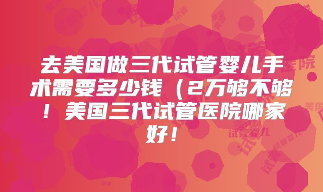 去美国做三代试管婴儿手术需要多少钱（2万够不够！美国三代试管医院哪家好！