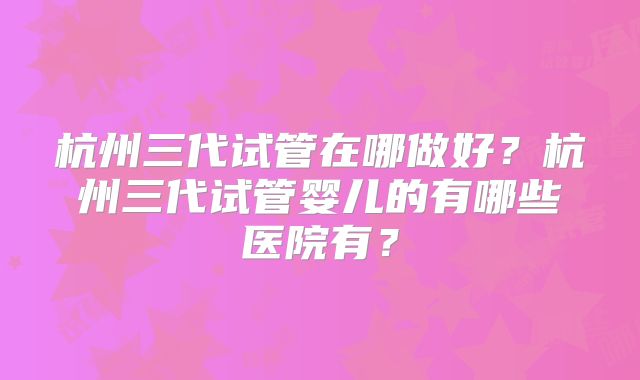 杭州三代试管在哪做好？杭州三代试管婴儿的有哪些医院有？