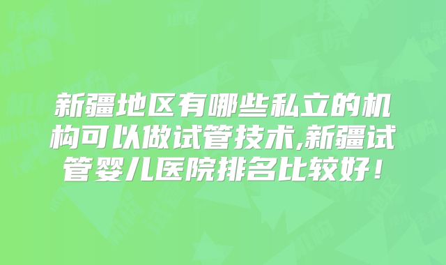 新疆地区有哪些私立的机构可以做试管技术,新疆试管婴儿医院排名比较好！