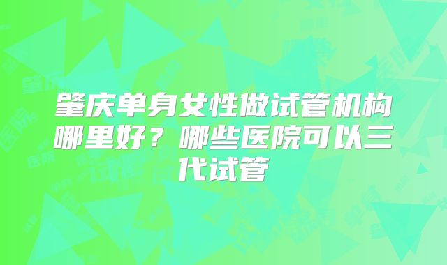 肇庆单身女性做试管机构哪里好？哪些医院可以三代试管