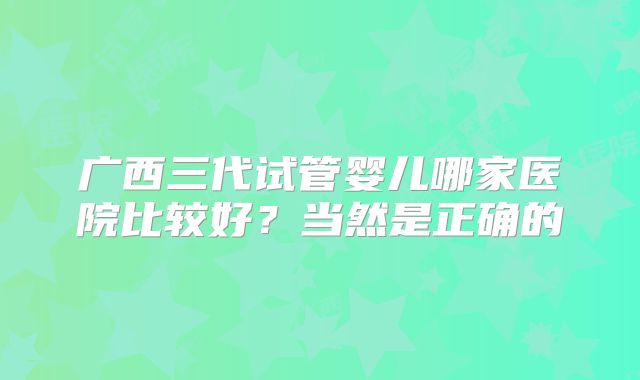 广西三代试管婴儿哪家医院比较好？当然是正确的