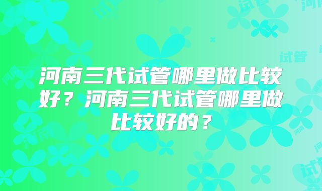 河南三代试管哪里做比较好?河南三代试管哪里做比较好的?