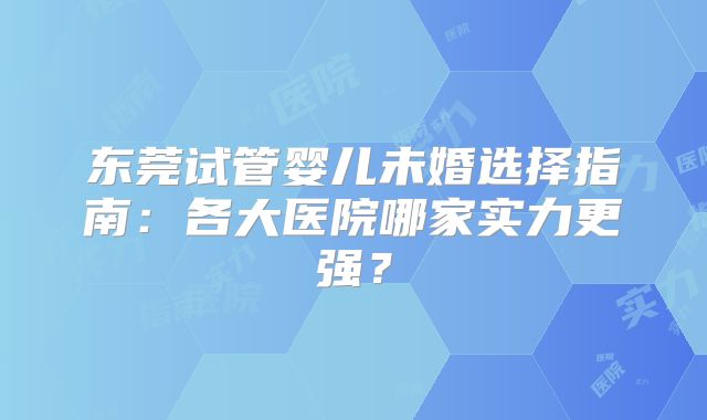 东莞试管婴儿未婚选择指南：各大医院哪家实力更强？