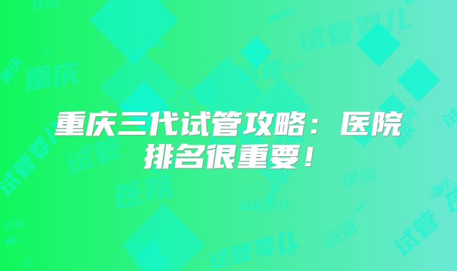重庆三代试管攻略:医院排名很重要!