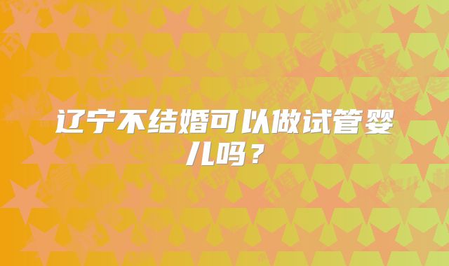 辽宁不结婚可以做试管婴儿吗？