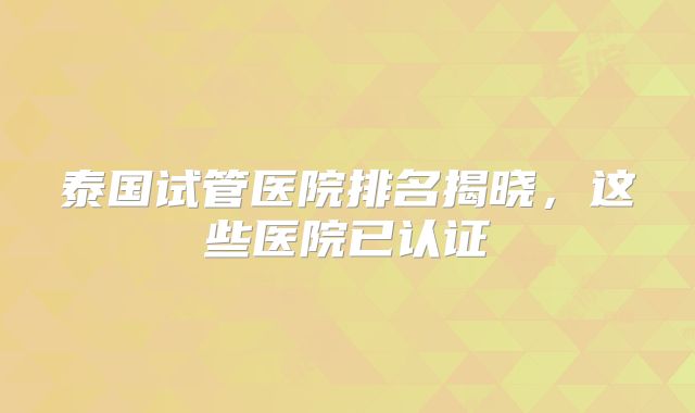泰国试管医院排名揭晓，这些医院已认证