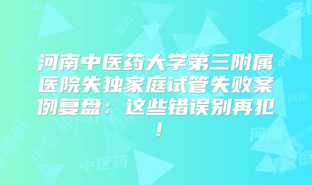 河南中医药大学第三附属医院失独家庭试管失败案例复盘：这些错误别再犯！
