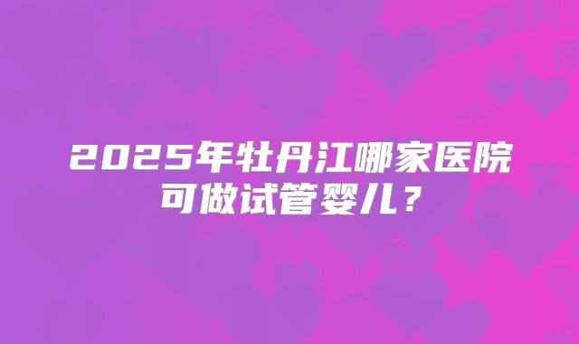 2025年牡丹江哪家医院可做试管婴儿？