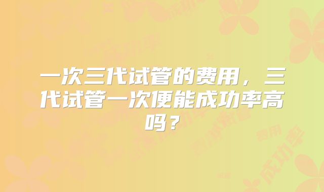 一次三代试管的费用，三代试管一次便能成功率高吗？